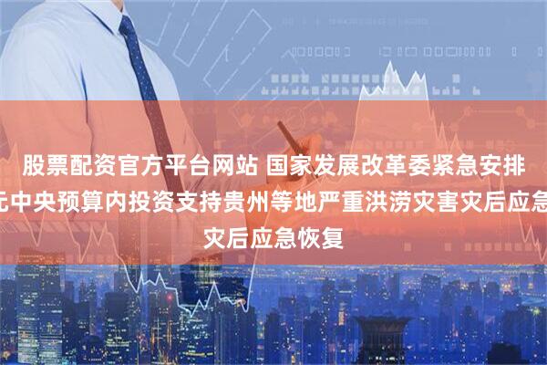 股票配资官方平台网站 国家发展改革委紧急安排2亿元中央预算内投资支持贵州等地严重洪涝灾害灾后应急恢复