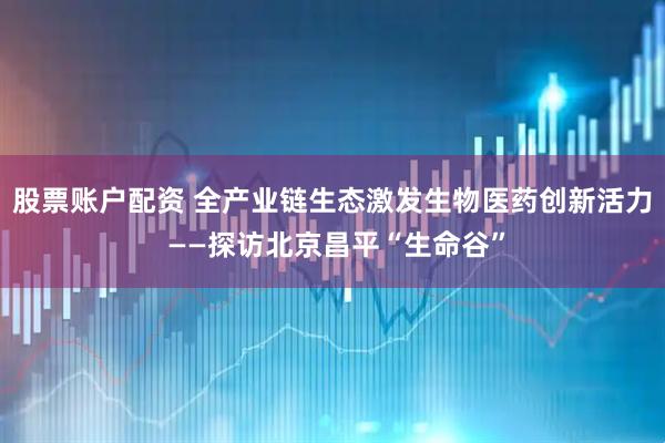 股票账户配资 全产业链生态激发生物医药创新活力 ——探访北京昌平“生命谷”