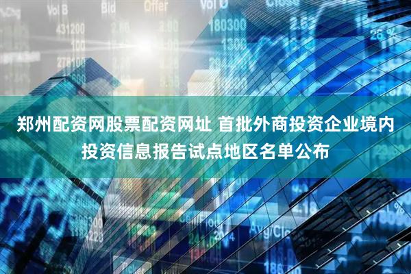 郑州配资网股票配资网址 首批外商投资企业境内投资信息报告试点地区名单公布