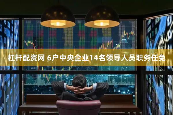杠杆配资网 6户中央企业14名领导人员职务任免