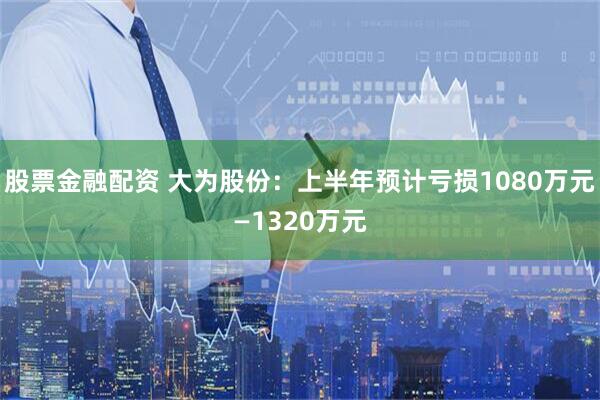 股票金融配资 大为股份：上半年预计亏损1080万元—1320万元
