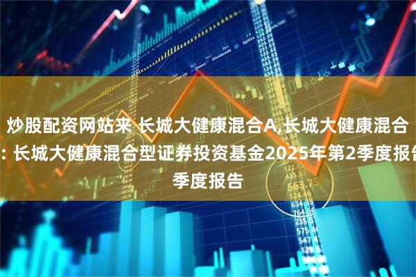 炒股配资网站来 长城大健康混合A,长城大健康混合C: 长城大健康混合型证券投资基金2025年第2季度报告