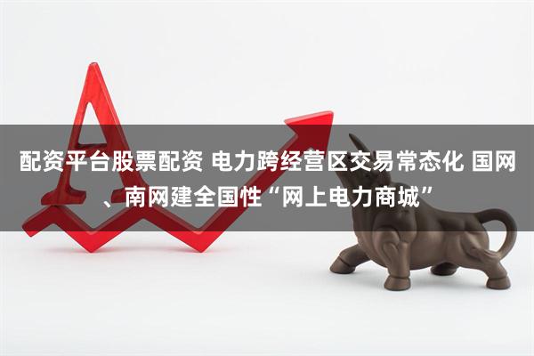 配资平台股票配资 电力跨经营区交易常态化 国网、南网建全国性“网上电力商城”