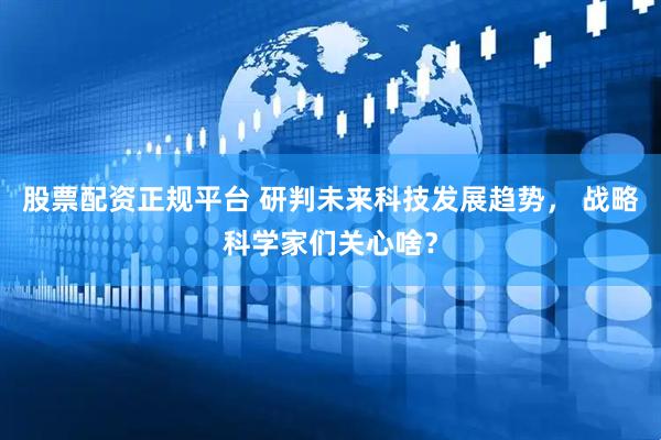 股票配资正规平台 研判未来科技发展趋势， 战略科学家们关心啥？