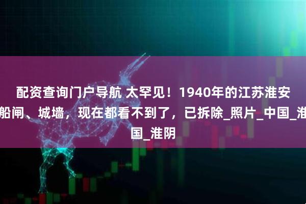 配资查询门户导航 太罕见！1940年的江苏淮安老船闸、城墙，现在都看不到了，已拆除_照片_中国_淮阴