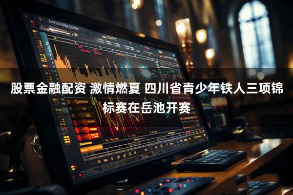 股票金融配资 激情燃夏 四川省青少年铁人三项锦标赛在岳池开赛