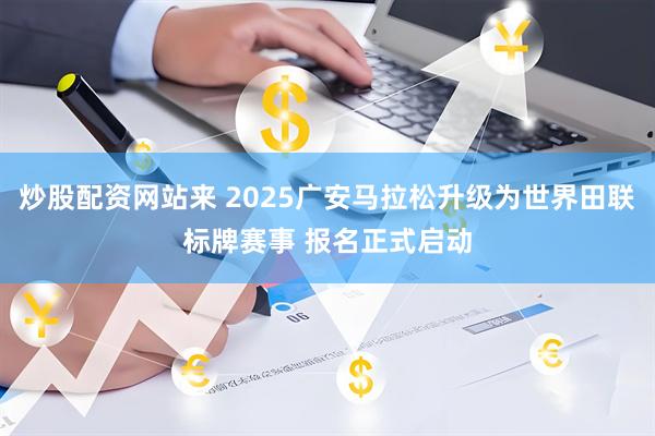 炒股配资网站来 2025广安马拉松升级为世界田联标牌赛事 报名正式启动