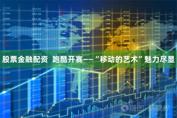 股票金融配资  跑酷开赛——“移动的艺术”魅力尽显