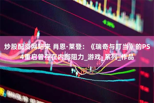 炒股配资网站来 肖恩·莱登：《瑞奇与叮当》的PS4重启曾存在内部阻力_游戏_系列_作品