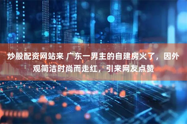 炒股配资网站来 广东一男主的自建房火了，因外观简洁时尚而走红，引来网友点赞