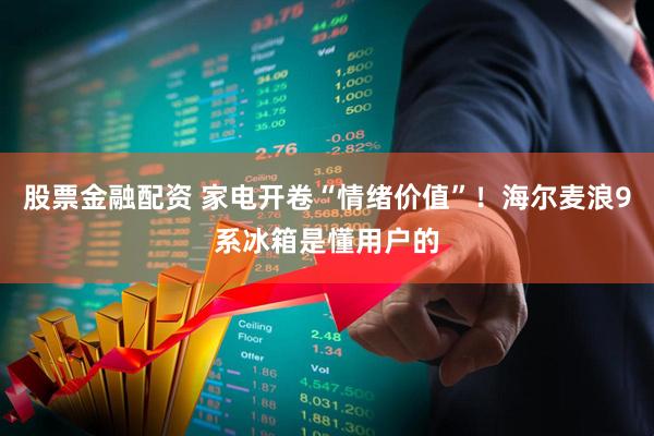 股票金融配资 家电开卷“情绪价值”！海尔麦浪9系冰箱是懂用户的